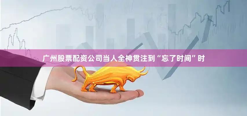 广州股票配资公司当人全神贯注到“忘了时间”时
